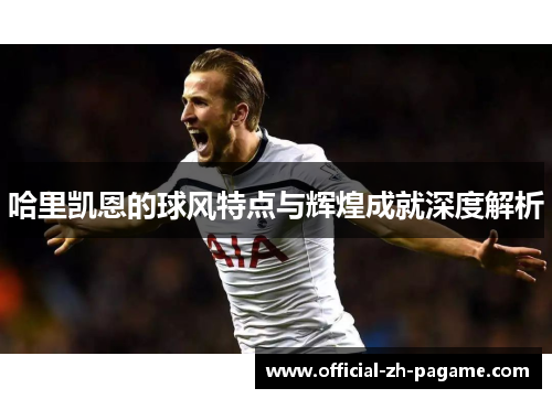 哈里凯恩的球风特点与辉煌成就深度解析