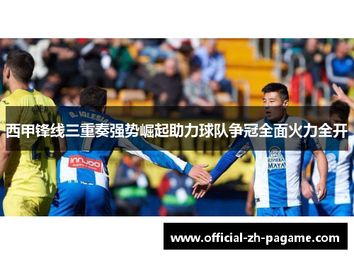 西甲锋线三重奏强势崛起助力球队争冠全面火力全开