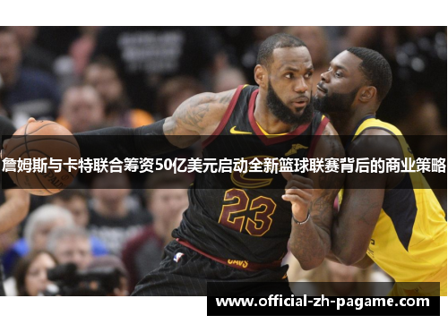 詹姆斯与卡特联合筹资50亿美元启动全新篮球联赛背后的商业策略
