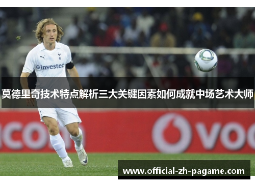 莫德里奇技术特点解析三大关键因素如何成就中场艺术大师