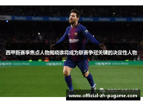 西甲新赛季焦点人物揭晓谁将成为联赛争冠关键的决定性人物