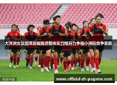 大洋洲女足加速发展推进整体实力提升力争缩小洲际竞争差距
