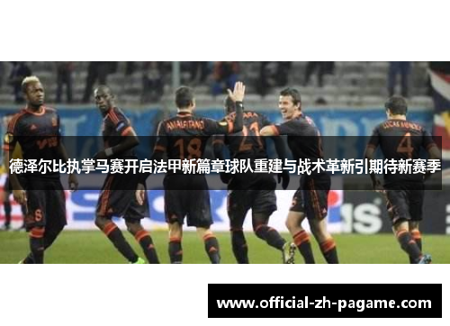 德泽尔比执掌马赛开启法甲新篇章球队重建与战术革新引期待新赛季
